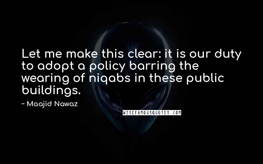 Maajid Nawaz Quotes: Let me make this clear: it is our duty to adopt a policy barring the wearing of niqabs in these public buildings.