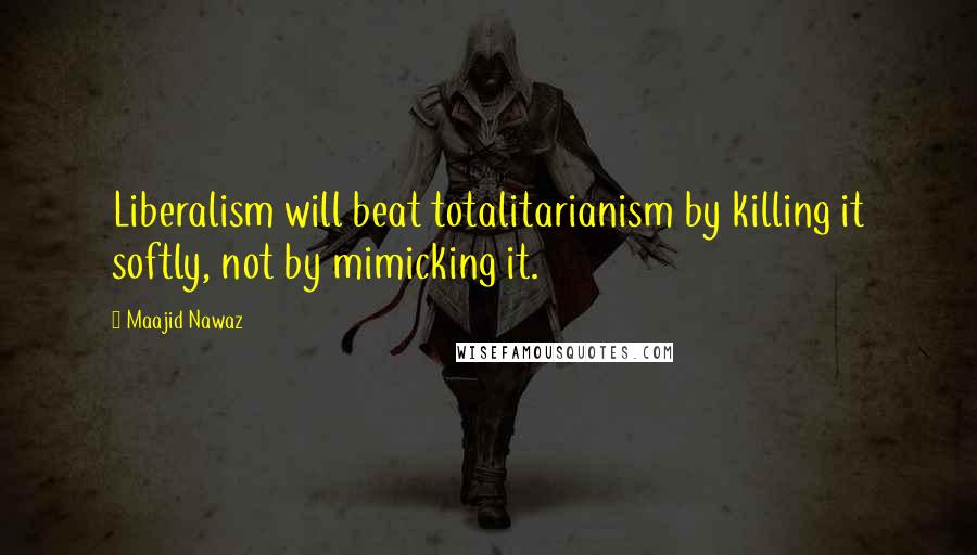 Maajid Nawaz Quotes: Liberalism will beat totalitarianism by killing it softly, not by mimicking it.