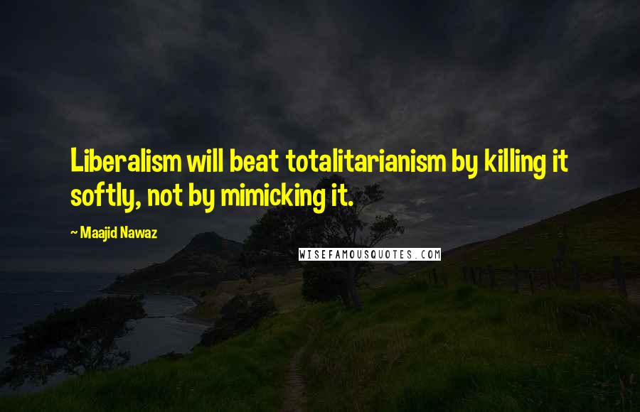 Maajid Nawaz Quotes: Liberalism will beat totalitarianism by killing it softly, not by mimicking it.