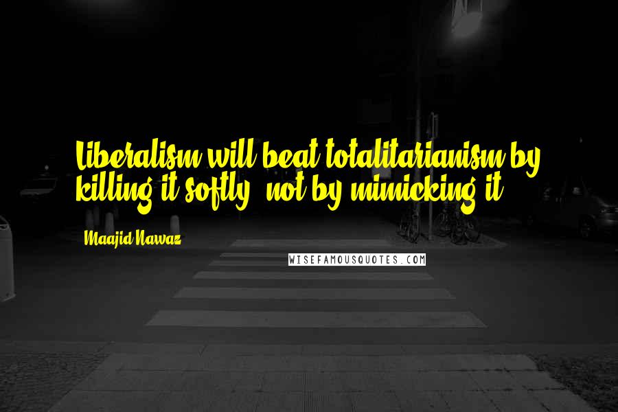 Maajid Nawaz Quotes: Liberalism will beat totalitarianism by killing it softly, not by mimicking it.