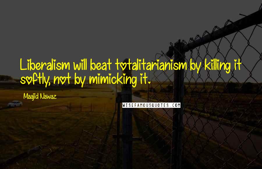 Maajid Nawaz Quotes: Liberalism will beat totalitarianism by killing it softly, not by mimicking it.