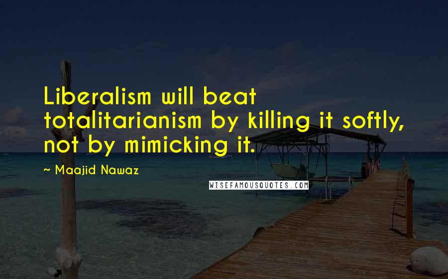 Maajid Nawaz Quotes: Liberalism will beat totalitarianism by killing it softly, not by mimicking it.