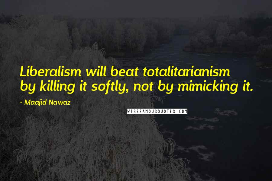 Maajid Nawaz Quotes: Liberalism will beat totalitarianism by killing it softly, not by mimicking it.