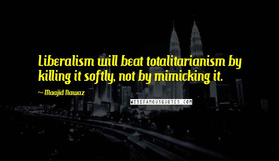 Maajid Nawaz Quotes: Liberalism will beat totalitarianism by killing it softly, not by mimicking it.
