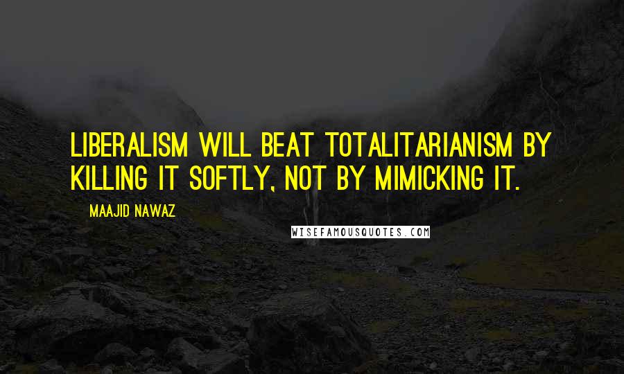 Maajid Nawaz Quotes: Liberalism will beat totalitarianism by killing it softly, not by mimicking it.