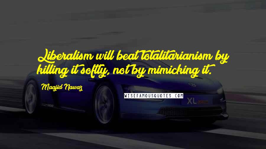 Maajid Nawaz Quotes: Liberalism will beat totalitarianism by killing it softly, not by mimicking it.