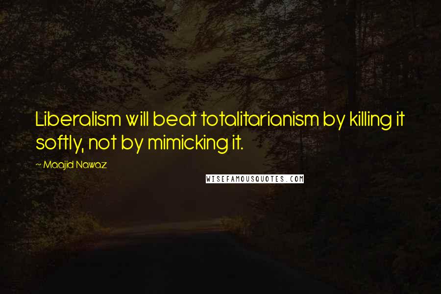 Maajid Nawaz Quotes: Liberalism will beat totalitarianism by killing it softly, not by mimicking it.
