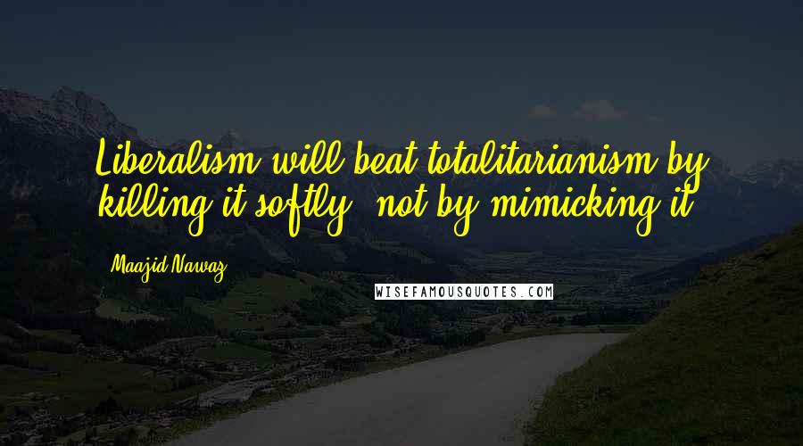 Maajid Nawaz Quotes: Liberalism will beat totalitarianism by killing it softly, not by mimicking it.