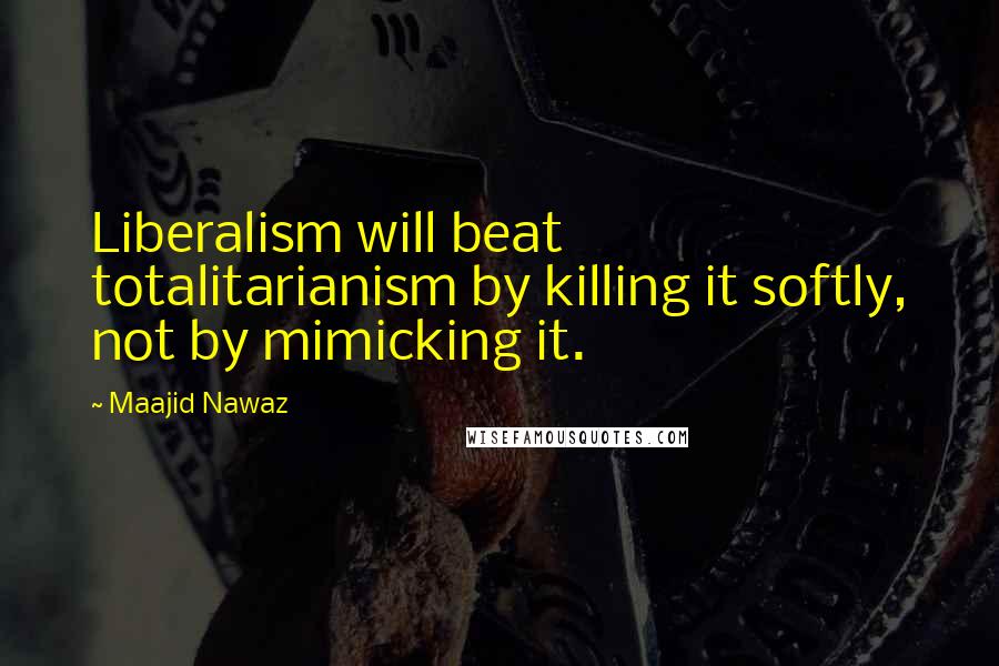 Maajid Nawaz Quotes: Liberalism will beat totalitarianism by killing it softly, not by mimicking it.