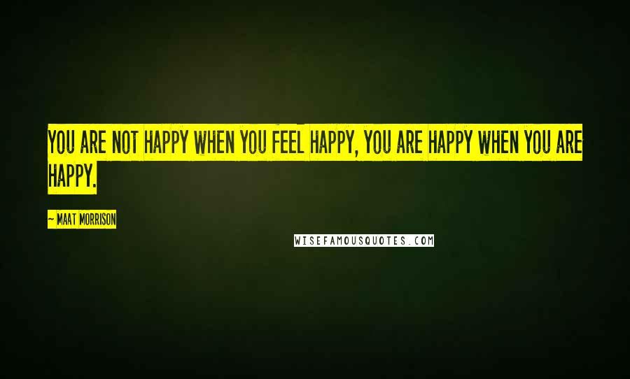 Maat Morrison Quotes: You are not happy when you feel happy, you are happy when you are happy.