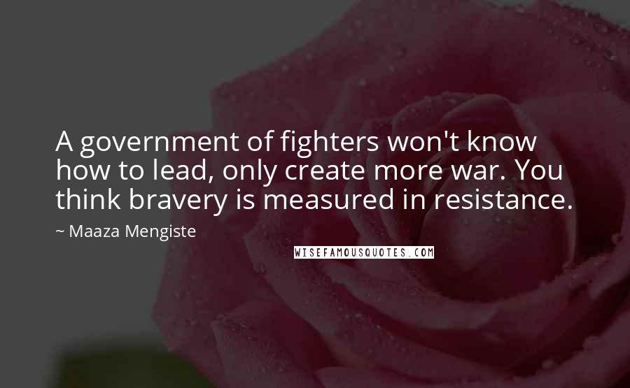 Maaza Mengiste Quotes: A government of fighters won't know how to lead, only create more war. You think bravery is measured in resistance.