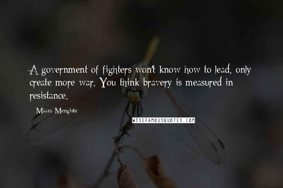 Maaza Mengiste Quotes: A government of fighters won't know how to lead, only create more war. You think bravery is measured in resistance.