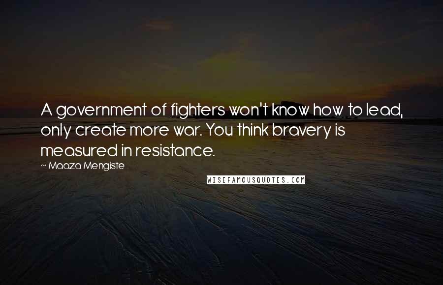 Maaza Mengiste Quotes: A government of fighters won't know how to lead, only create more war. You think bravery is measured in resistance.