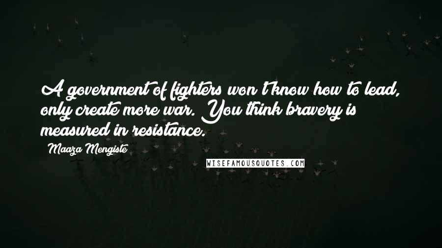 Maaza Mengiste Quotes: A government of fighters won't know how to lead, only create more war. You think bravery is measured in resistance.