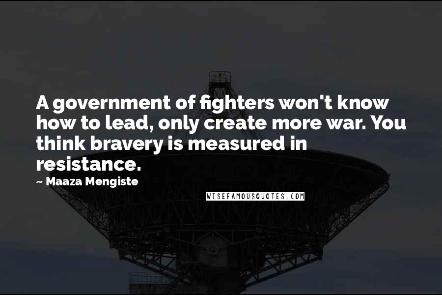 Maaza Mengiste Quotes: A government of fighters won't know how to lead, only create more war. You think bravery is measured in resistance.