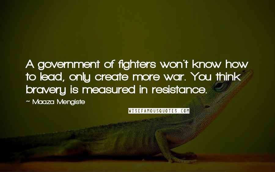 Maaza Mengiste Quotes: A government of fighters won't know how to lead, only create more war. You think bravery is measured in resistance.