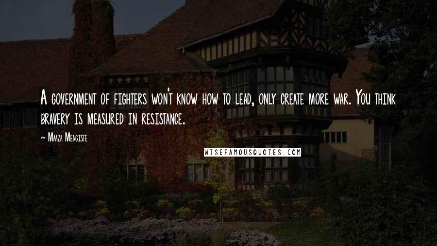 Maaza Mengiste Quotes: A government of fighters won't know how to lead, only create more war. You think bravery is measured in resistance.