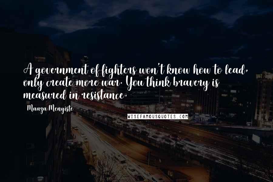 Maaza Mengiste Quotes: A government of fighters won't know how to lead, only create more war. You think bravery is measured in resistance.