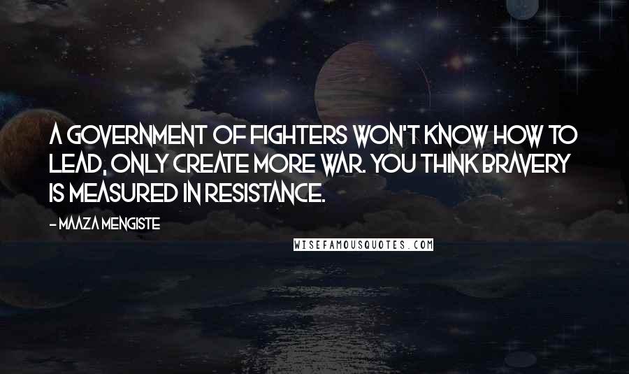 Maaza Mengiste Quotes: A government of fighters won't know how to lead, only create more war. You think bravery is measured in resistance.