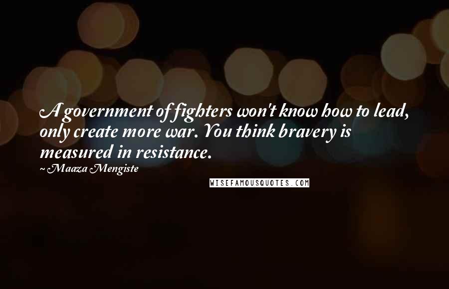 Maaza Mengiste Quotes: A government of fighters won't know how to lead, only create more war. You think bravery is measured in resistance.
