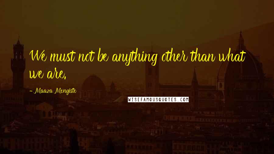 Maaza Mengiste Quotes: We must not be anything other than what we are.