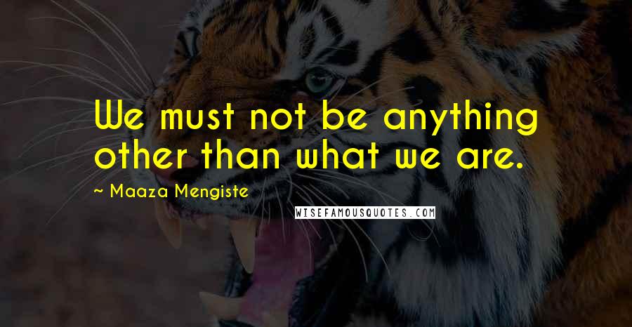 Maaza Mengiste Quotes: We must not be anything other than what we are.