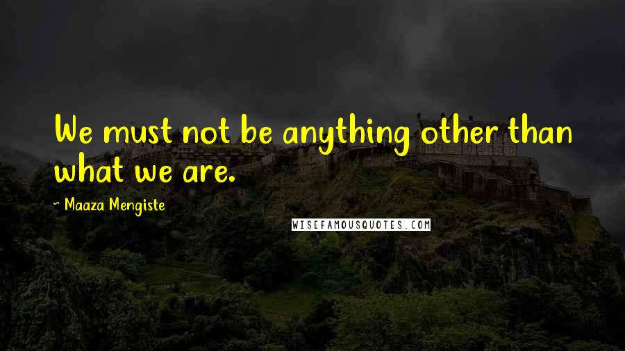 Maaza Mengiste Quotes: We must not be anything other than what we are.