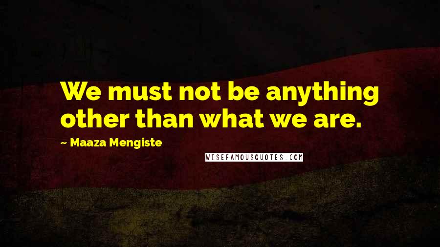 Maaza Mengiste Quotes: We must not be anything other than what we are.