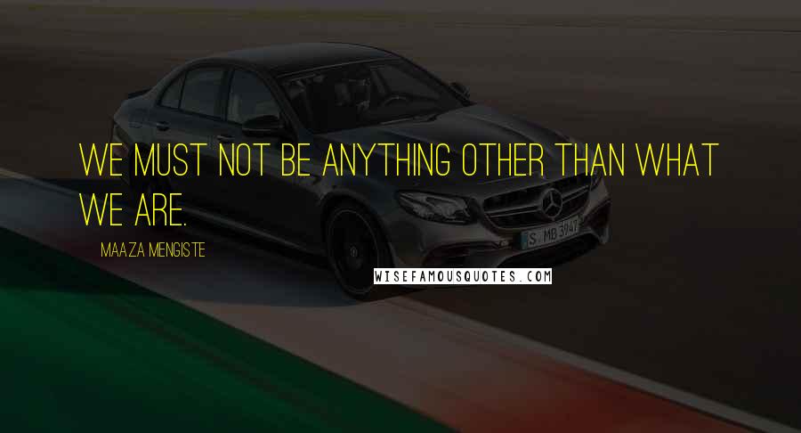 Maaza Mengiste Quotes: We must not be anything other than what we are.