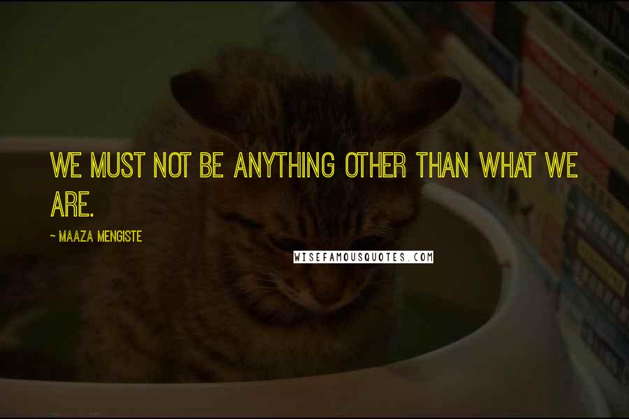 Maaza Mengiste Quotes: We must not be anything other than what we are.