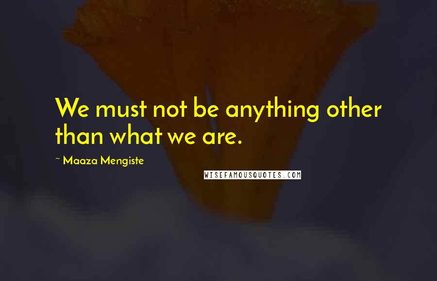 Maaza Mengiste Quotes: We must not be anything other than what we are.