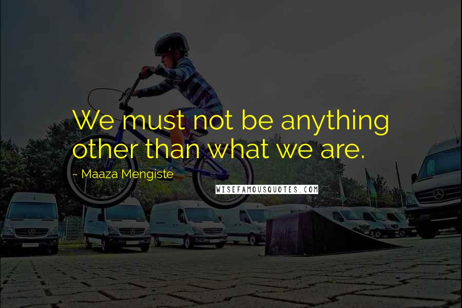 Maaza Mengiste Quotes: We must not be anything other than what we are.
