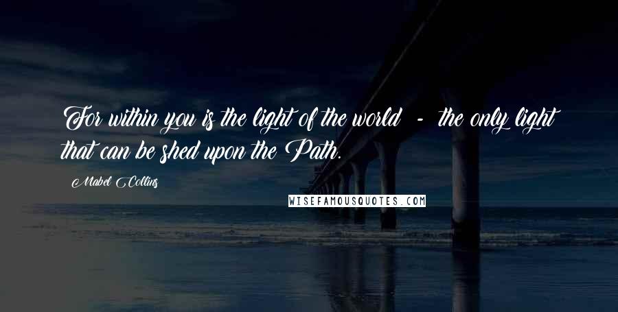 Mabel Collins Quotes: For within you is the light of the world  -  the only light that can be shed upon the Path.