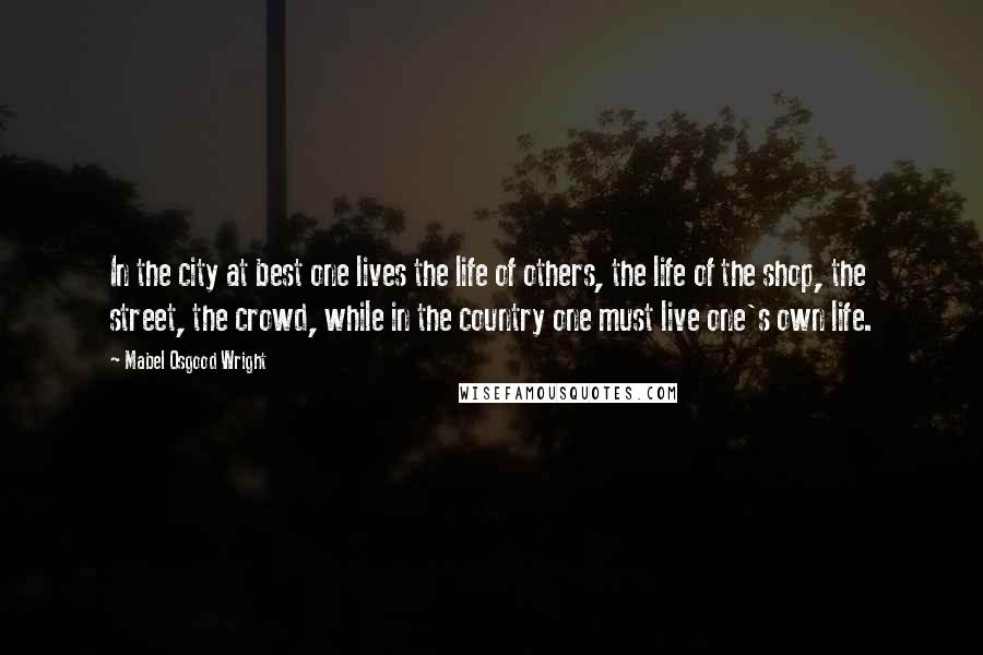 Mabel Osgood Wright Quotes: In the city at best one lives the life of others, the life of the shop, the street, the crowd, while in the country one must live one's own life.