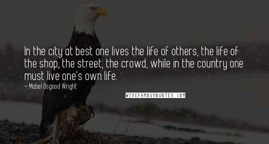 Mabel Osgood Wright Quotes: In the city at best one lives the life of others, the life of the shop, the street, the crowd, while in the country one must live one's own life.