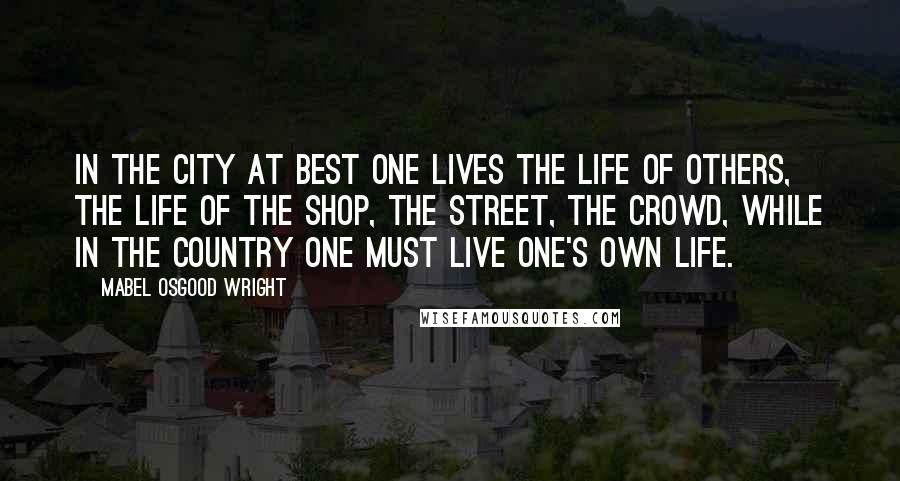 Mabel Osgood Wright Quotes: In the city at best one lives the life of others, the life of the shop, the street, the crowd, while in the country one must live one's own life.