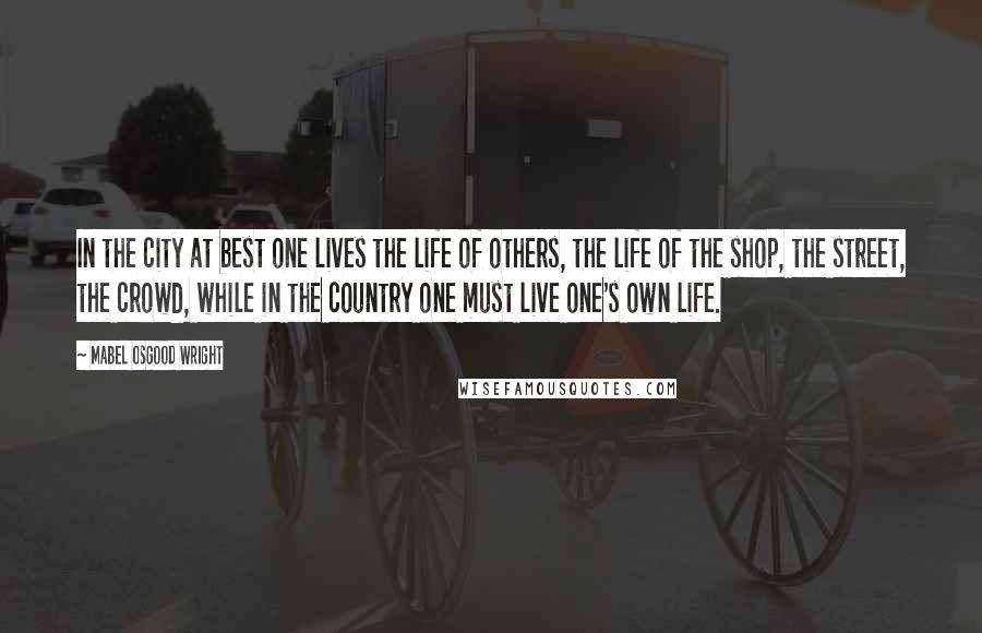 Mabel Osgood Wright Quotes: In the city at best one lives the life of others, the life of the shop, the street, the crowd, while in the country one must live one's own life.