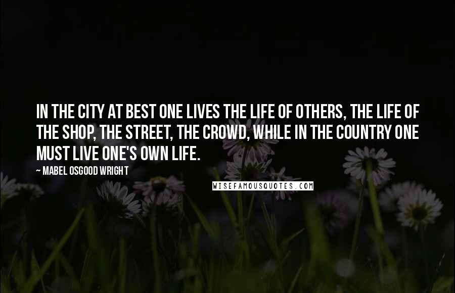 Mabel Osgood Wright Quotes: In the city at best one lives the life of others, the life of the shop, the street, the crowd, while in the country one must live one's own life.