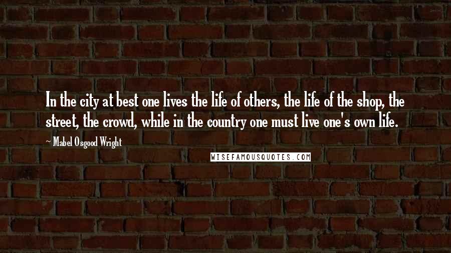 Mabel Osgood Wright Quotes: In the city at best one lives the life of others, the life of the shop, the street, the crowd, while in the country one must live one's own life.