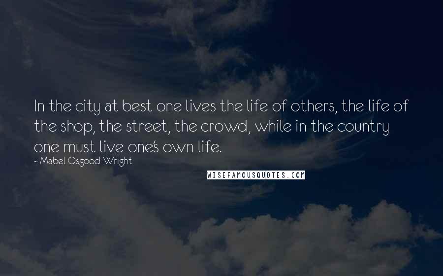 Mabel Osgood Wright Quotes: In the city at best one lives the life of others, the life of the shop, the street, the crowd, while in the country one must live one's own life.