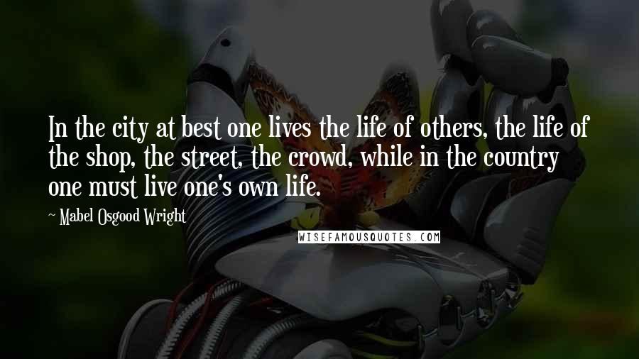 Mabel Osgood Wright Quotes: In the city at best one lives the life of others, the life of the shop, the street, the crowd, while in the country one must live one's own life.