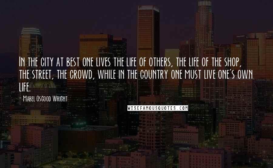 Mabel Osgood Wright Quotes: In the city at best one lives the life of others, the life of the shop, the street, the crowd, while in the country one must live one's own life.