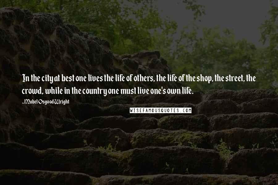 Mabel Osgood Wright Quotes: In the city at best one lives the life of others, the life of the shop, the street, the crowd, while in the country one must live one's own life.