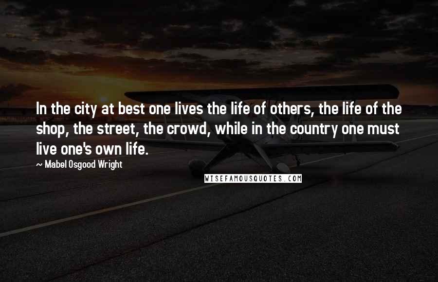 Mabel Osgood Wright Quotes: In the city at best one lives the life of others, the life of the shop, the street, the crowd, while in the country one must live one's own life.