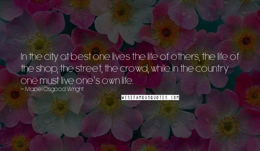Mabel Osgood Wright Quotes: In the city at best one lives the life of others, the life of the shop, the street, the crowd, while in the country one must live one's own life.