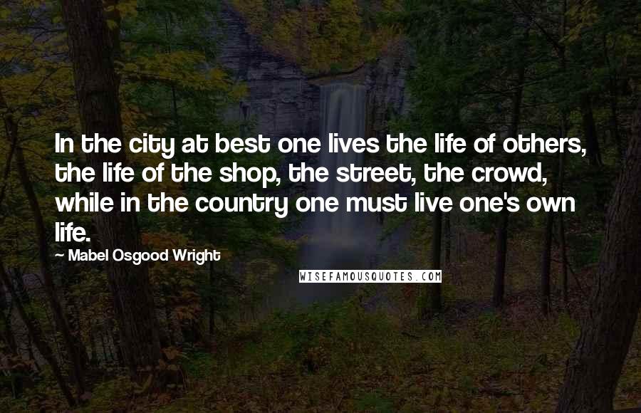 Mabel Osgood Wright Quotes: In the city at best one lives the life of others, the life of the shop, the street, the crowd, while in the country one must live one's own life.