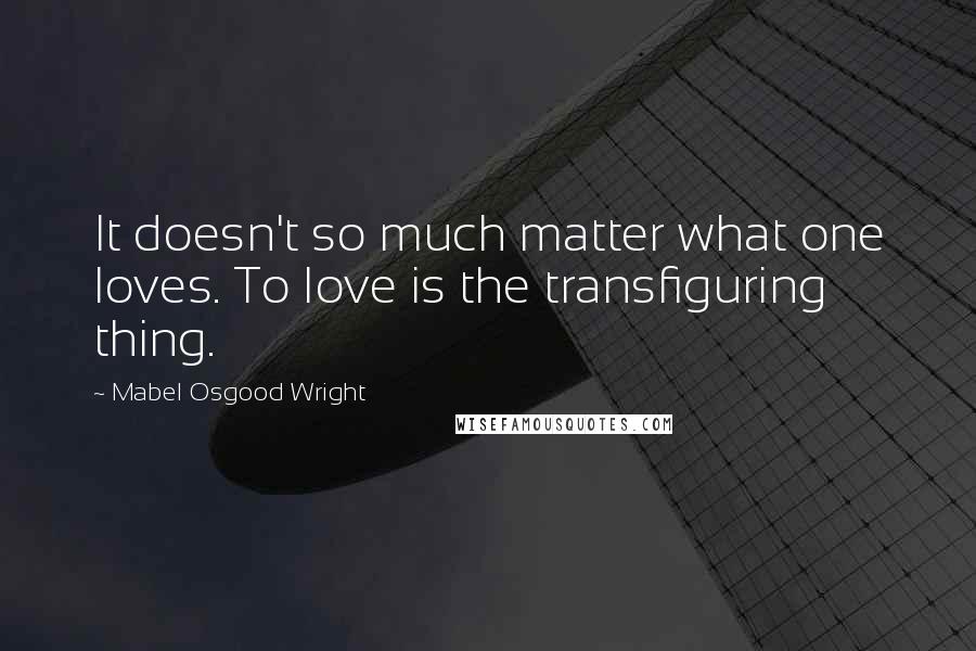 Mabel Osgood Wright Quotes: It doesn't so much matter what one loves. To love is the transfiguring thing.