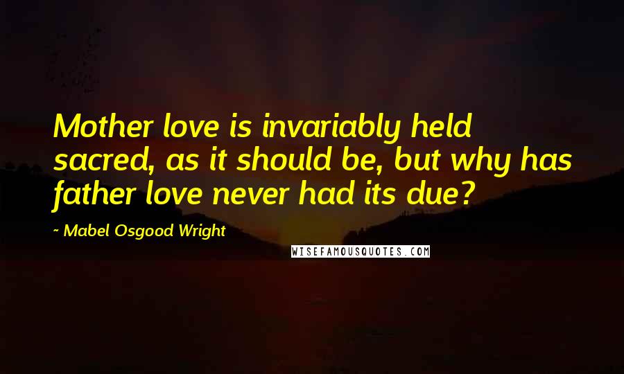 Mabel Osgood Wright Quotes: Mother love is invariably held sacred, as it should be, but why has father love never had its due?