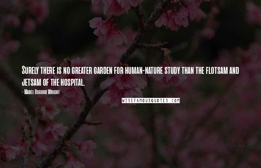 Mabel Osgood Wright Quotes: Surely there is no greater garden for human-nature study than the flotsam and jetsam of the hospital.