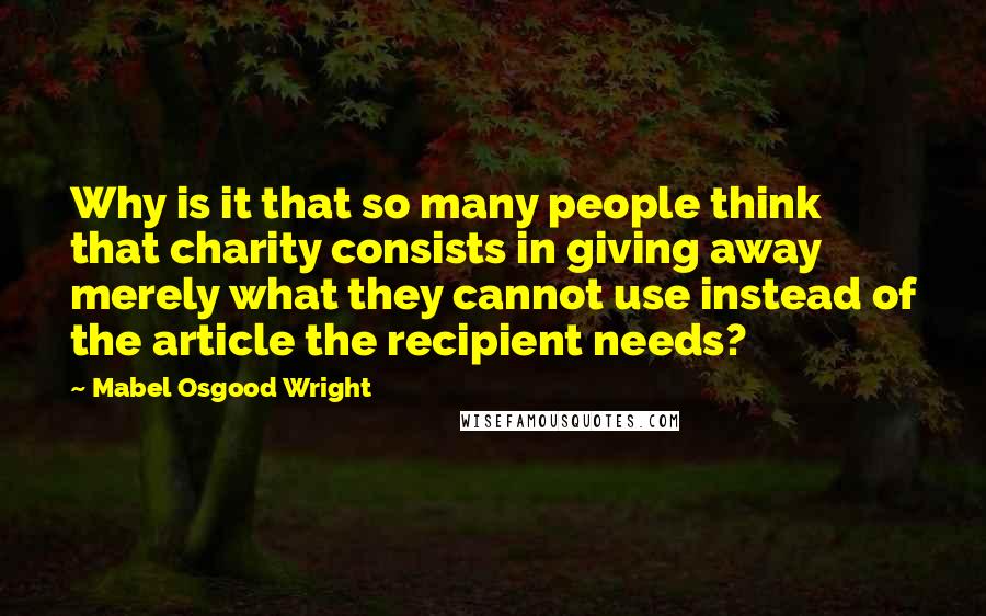 Mabel Osgood Wright Quotes: Why is it that so many people think that charity consists in giving away merely what they cannot use instead of the article the recipient needs?